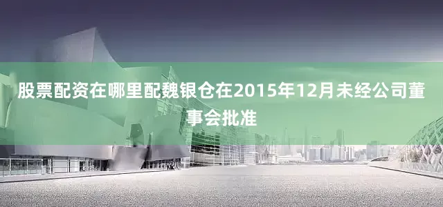 股票配资在哪里配魏银仓在2015年12月未经公司董事会批准