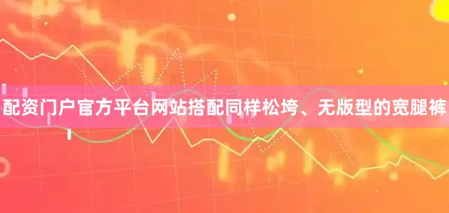 配资门户官方平台网站搭配同样松垮、无版型的宽腿裤