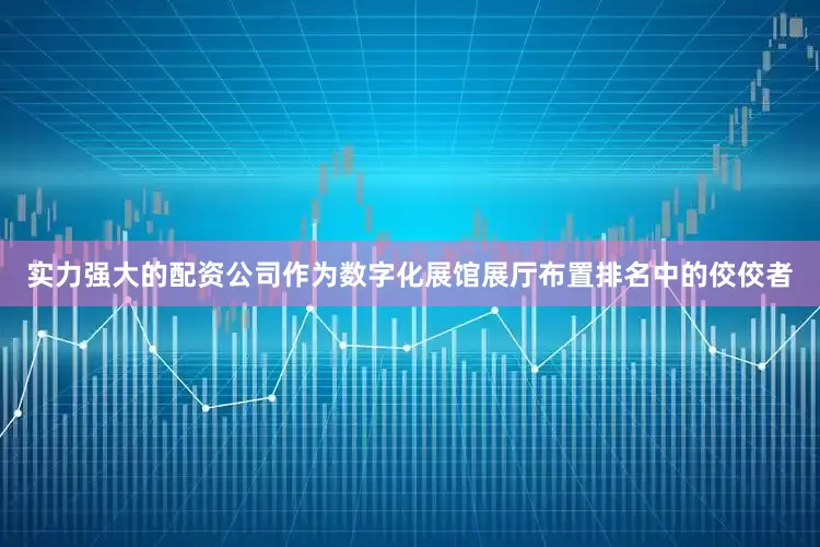 实力强大的配资公司作为数字化展馆展厅布置排名中的佼佼者