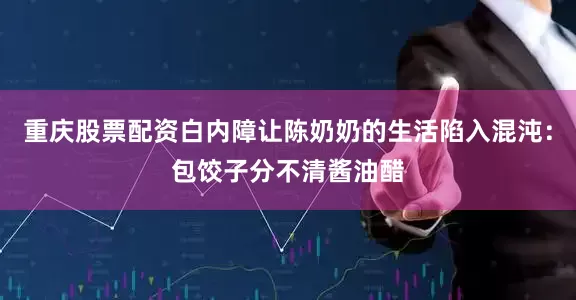 重庆股票配资白内障让陈奶奶的生活陷入混沌：包饺子分不清酱油醋