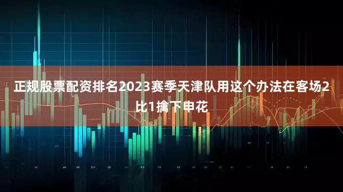 正规股票配资排名2023赛季天津队用这个办法在客场2比1擒下申花