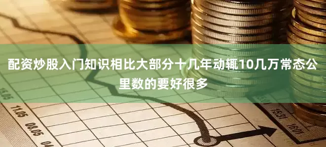 配资炒股入门知识相比大部分十几年动辄10几万常态公里数的要好很多