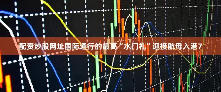 配资炒股网址国际通行的最高“水门礼”迎接航母入港7