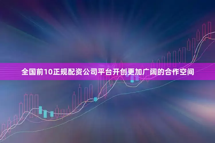 全国前10正规配资公司平台开创更加广阔的合作空间