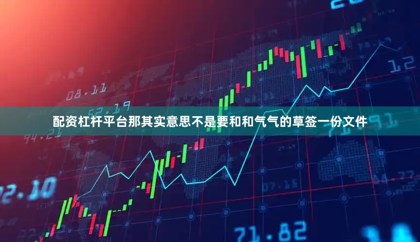 配资杠杆平台那其实意思不是要和和气气的草签一份文件