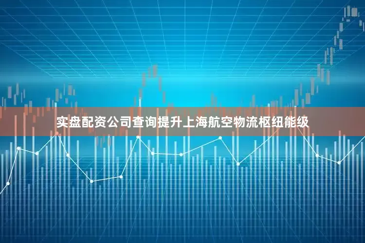 实盘配资公司查询提升上海航空物流枢纽能级
