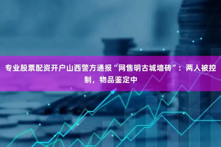 专业股票配资开户山西警方通报“网售明古城墙砖”：两人被控制，物品鉴定中