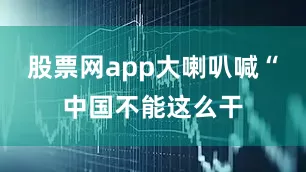 股票网app大喇叭喊“中国不能这么干