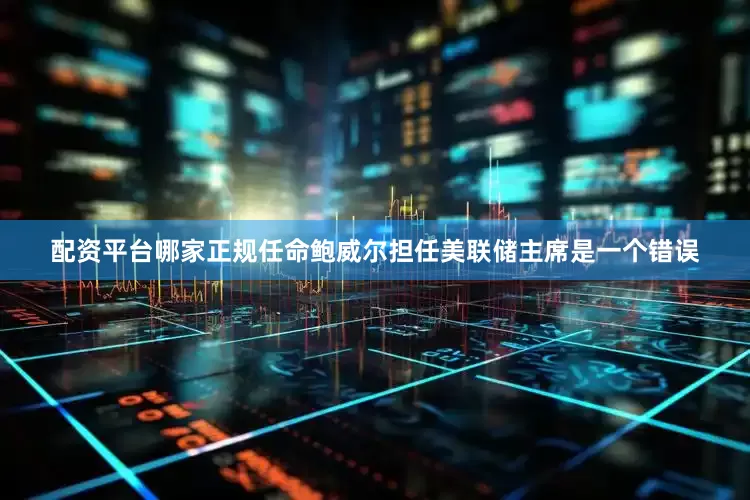 配资平台哪家正规任命鲍威尔担任美联储主席是一个错误