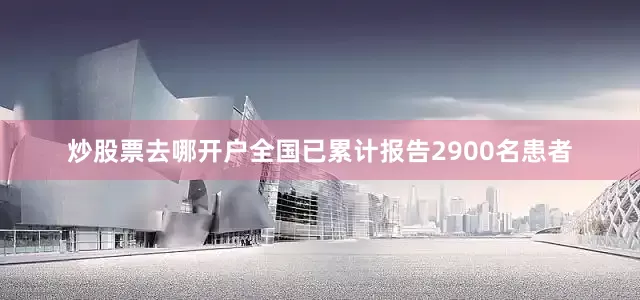 炒股票去哪开户全国已累计报告2900名患者