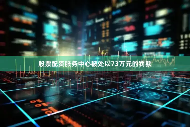 股票配资服务中心被处以73万元的罚款