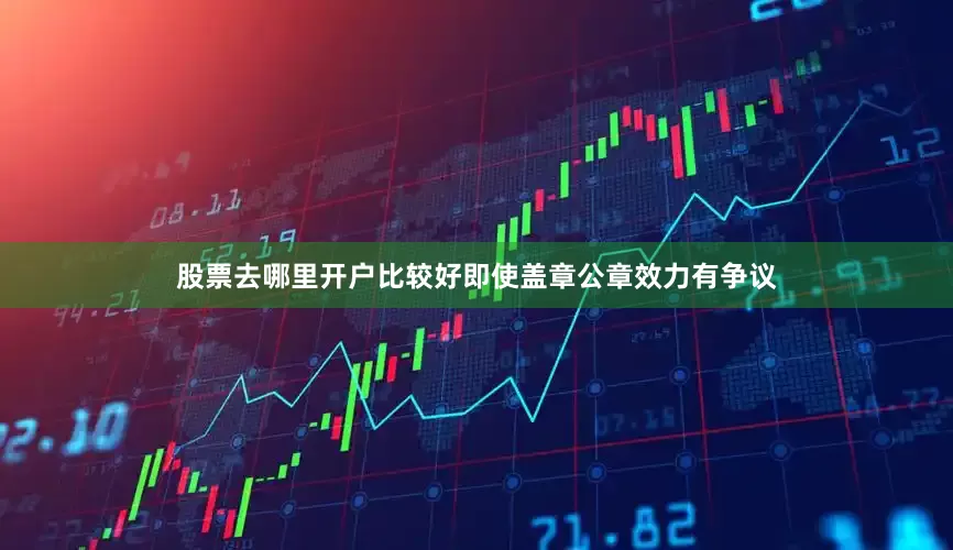股票去哪里开户比较好即使盖章公章效力有争议