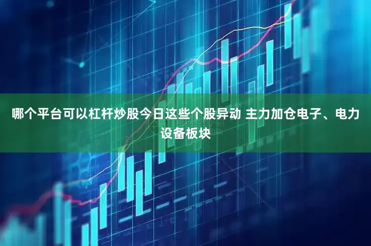 哪个平台可以杠杆炒股今日这些个股异动 主力加仓电子、电力设备板块