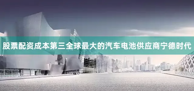 股票配资成本第三全球最大的汽车电池供应商宁德时代