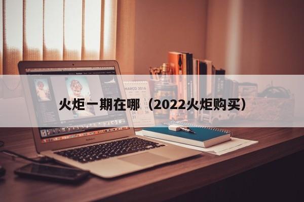 火炬一期在哪（2022火炬购买）-第1张图片-bevictor伟德官方网站 - 欢迎您