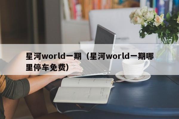 星河world一期（星河world一期哪里停车免费）-第1张图片-bevictor伟德官方网站 - 欢迎您